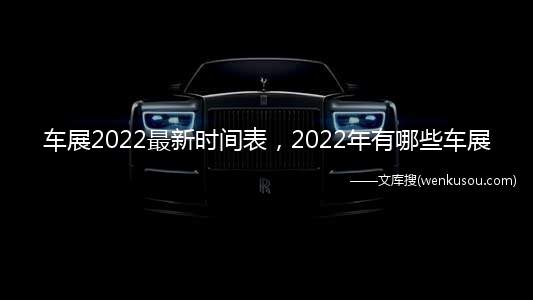车展2022最新时间表，2022年有哪些车展(2022年成都国际汽车展览会时间表)